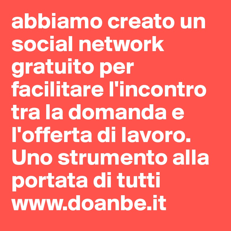 abbiamo creato un social network gratuito per facilitare l'incontro tra la domanda e l'offerta di lavoro.
Uno strumento alla portata di tutti
www.doanbe.it