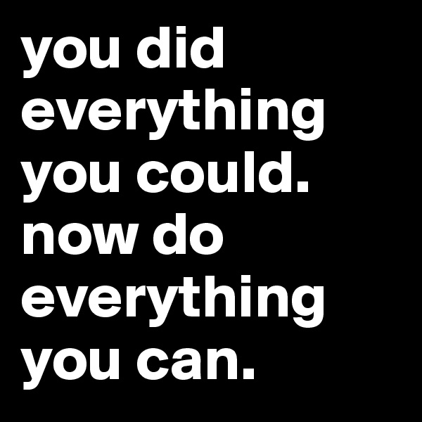 you did everything you could.
now do everything you can.