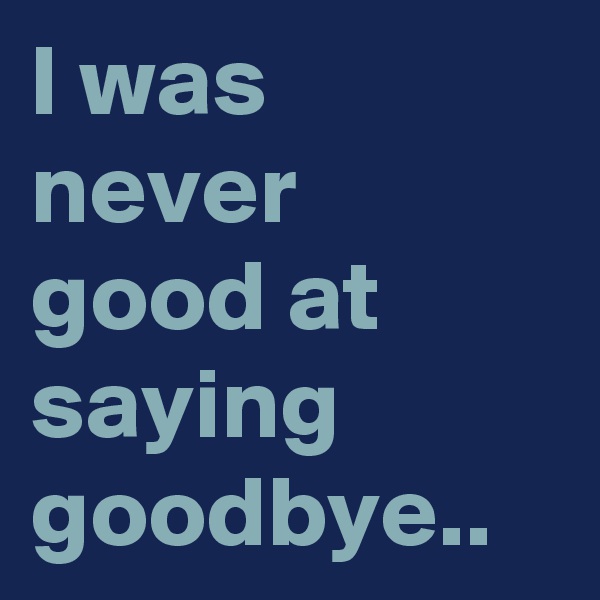 I was never good at saying goodbye..