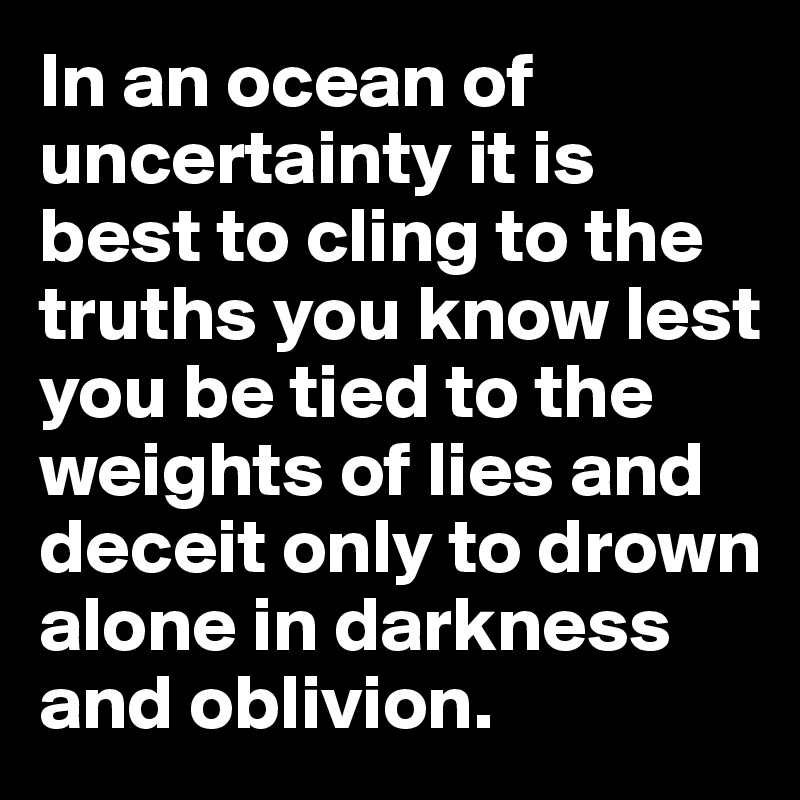 In an ocean of uncertainty it is best to cling to the truths you know lest you be tied to the weights of lies and deceit only to drown alone in darkness and oblivion.