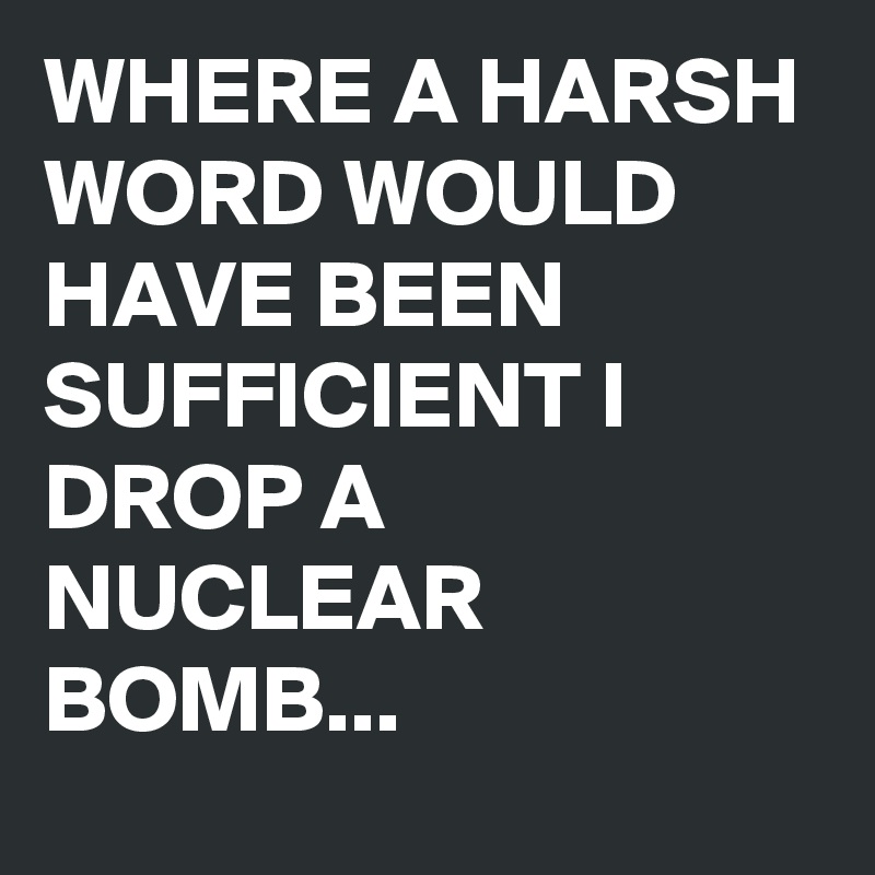 WHERE A HARSH WORD WOULD HAVE BEEN SUFFICIENT I DROP A NUCLEAR BOMB...