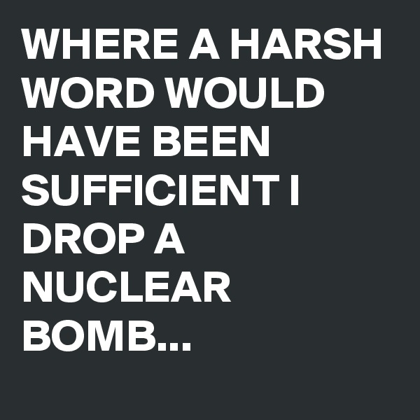 WHERE A HARSH WORD WOULD HAVE BEEN SUFFICIENT I DROP A NUCLEAR BOMB...