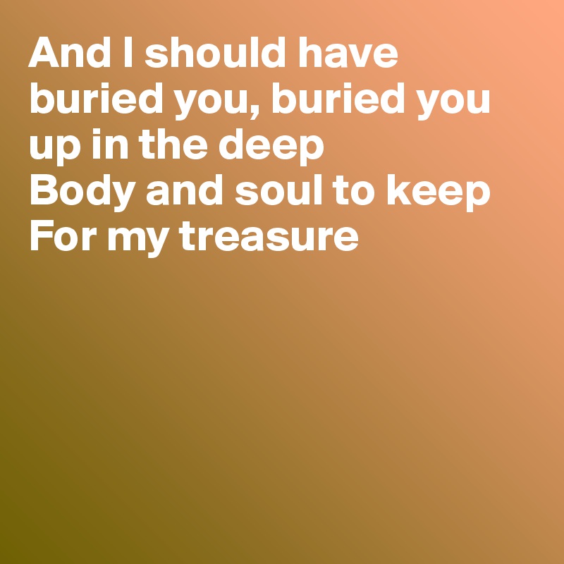 And I should have  buried you, buried you up in the deep
Body and soul to keep
For my treasure





