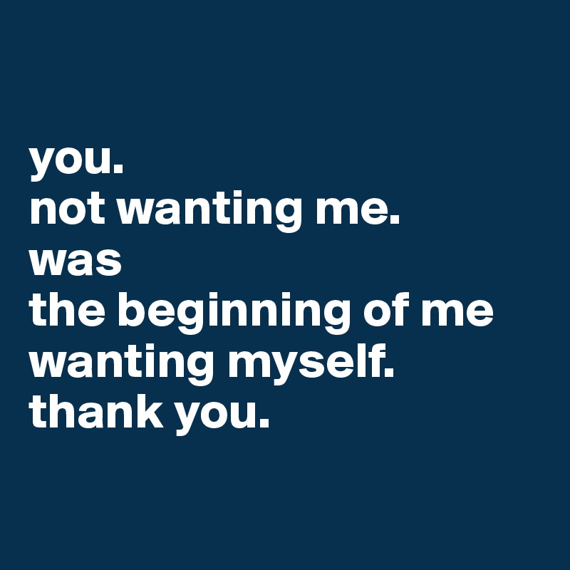 

you.
not wanting me.
was
the beginning of me
wanting myself.
thank you.

