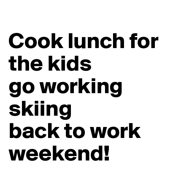 
Cook lunch for the kids
go working
skiing
back to work
weekend!
