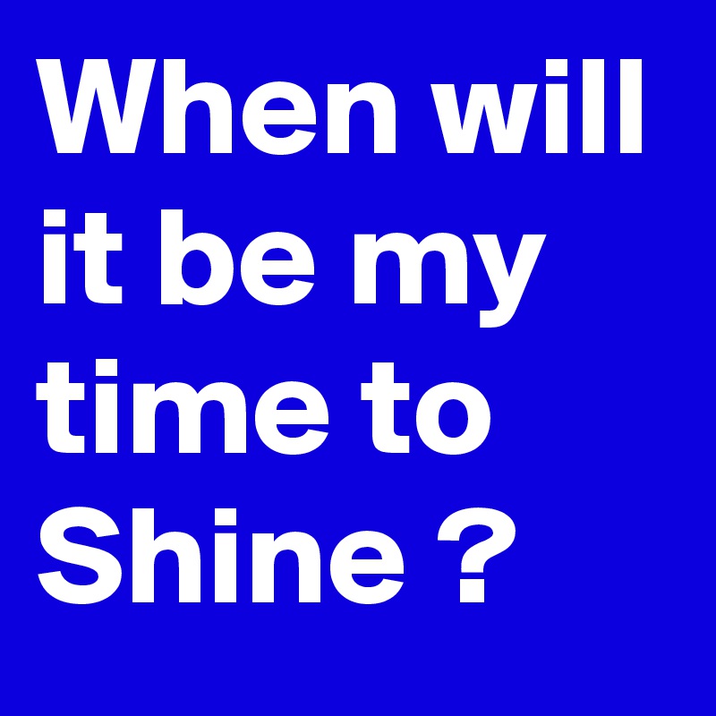When will it be my time to Shine ?