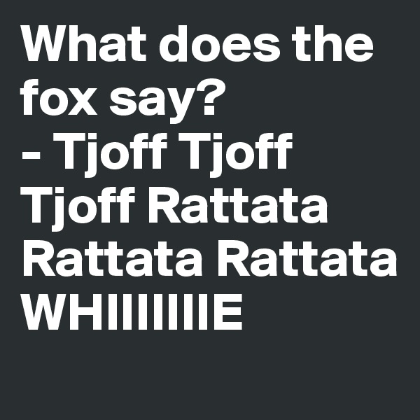 What does the fox say?
- Tjoff Tjoff Tjoff Rattata Rattata Rattata WHIIIIIIIE 