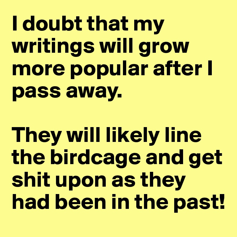 I doubt that my writings will grow more popular after I pass away. 

They will likely line the birdcage and get shit upon as they had been in the past!