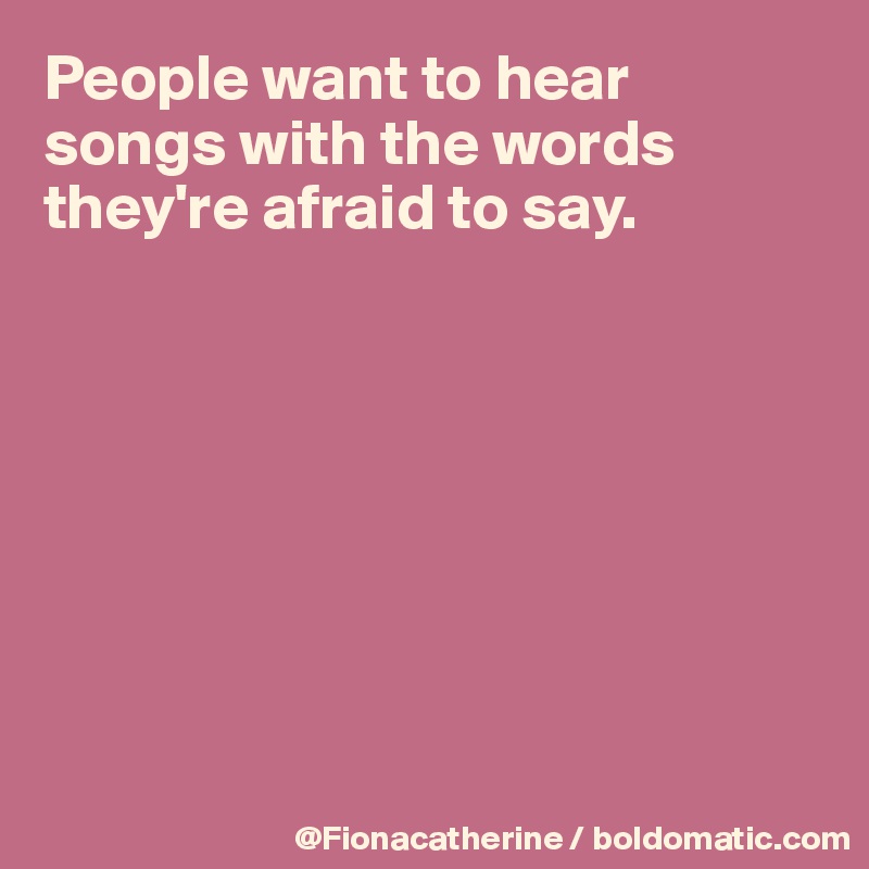 People want to hear songs with the words
they're afraid to say.








