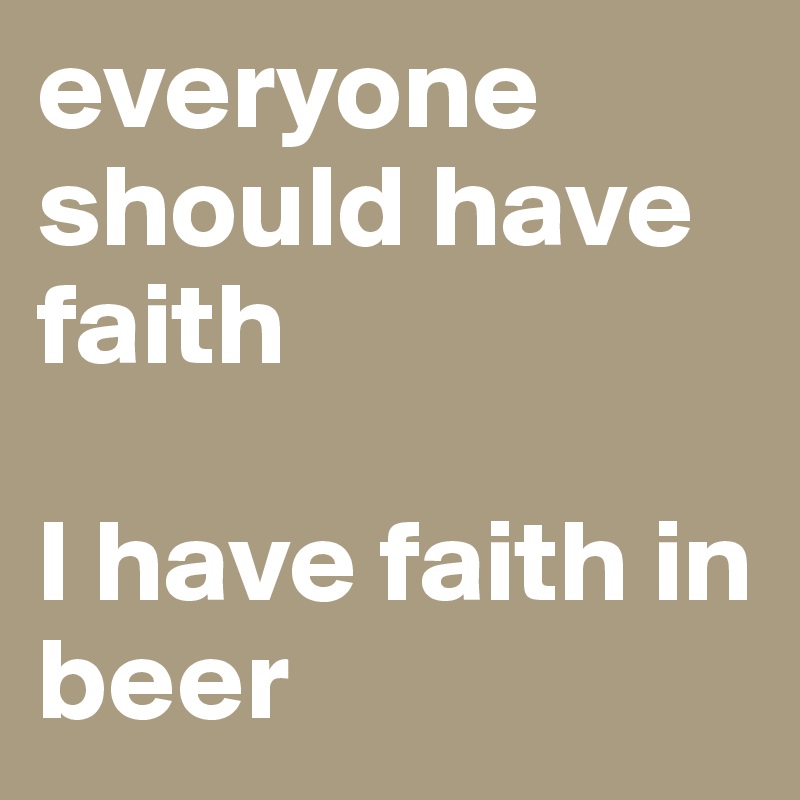 everyone should have faith

I have faith in beer