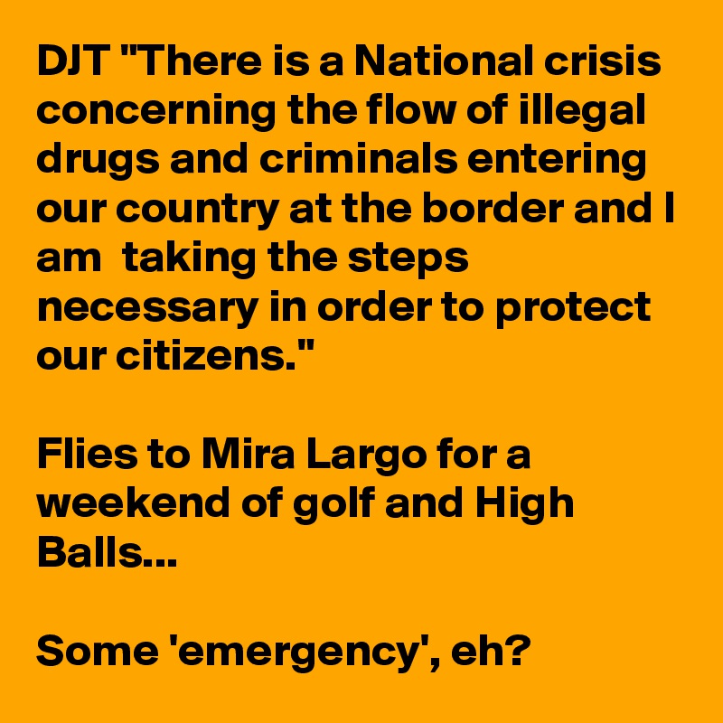 DJT "There is a National crisis concerning the flow of illegal drugs and criminals entering our country at the border and I am  taking the steps necessary in order to protect our citizens."

Flies to Mira Largo for a weekend of golf and High Balls...

Some 'emergency', eh?