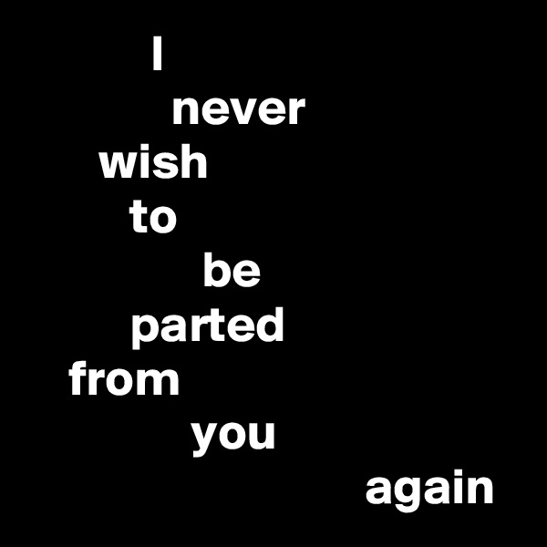             I
              never
       wish
          to
                 be
          parted
    from
                you
                                 again