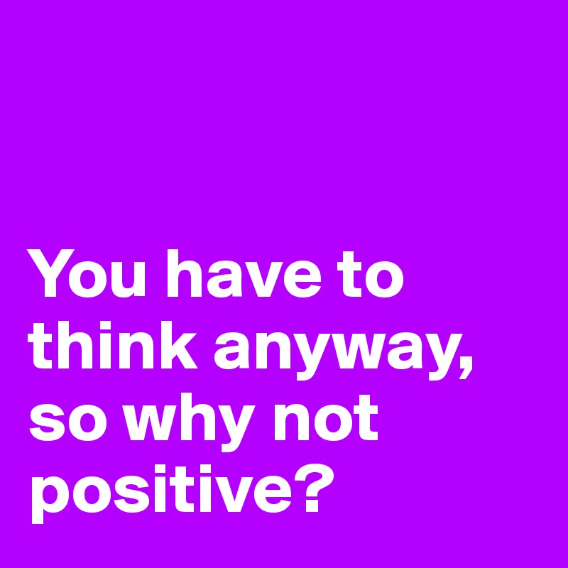


You have to think anyway, 
so why not positive?