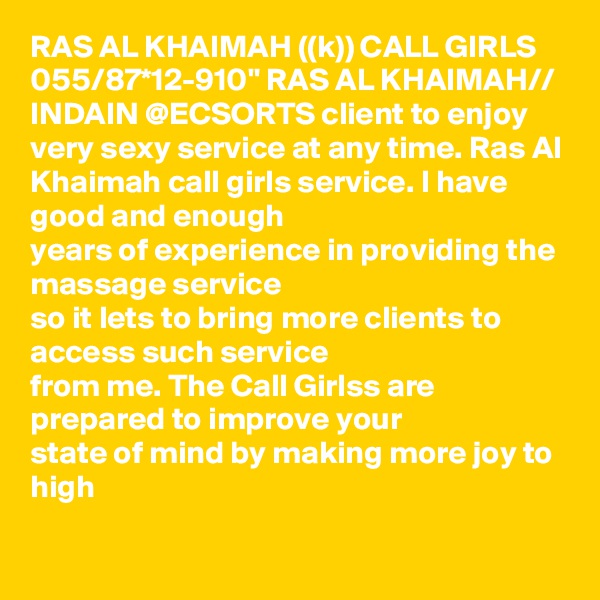 RAS AL KHAIMAH ((k)) CALL GIRLS 055/87*12-910" RAS AL KHAIMAH// INDAIN @ECSORTS client to enjoy very sexy service at any time. Ras Al
Khaimah call girls service. I have good and enough
years of experience in providing the massage service
so it lets to bring more clients to access such service
from me. The Call Girlss are prepared to improve your
state of mind by making more joy to high
