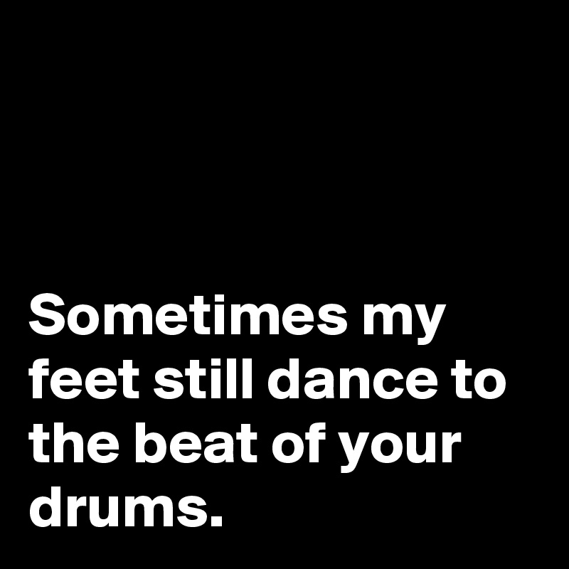 



Sometimes my feet still dance to the beat of your drums.