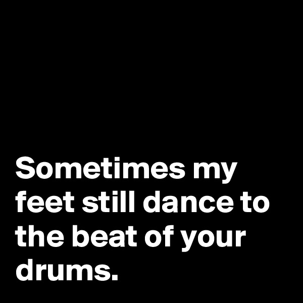 



Sometimes my feet still dance to the beat of your drums.