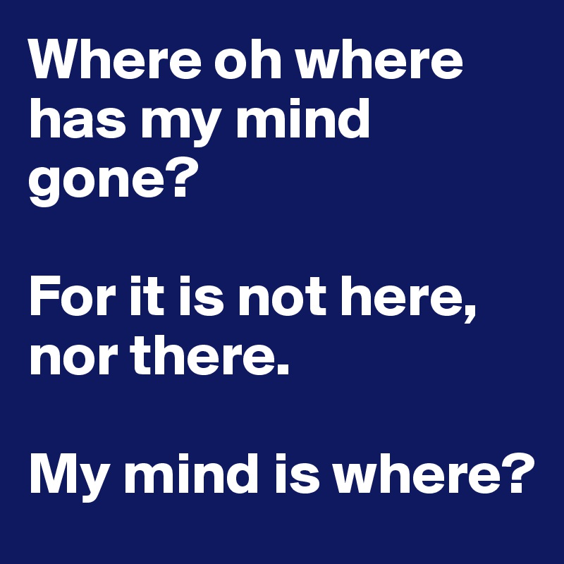 Where oh where has my mind gone? 

For it is not here, nor there. 

My mind is where?