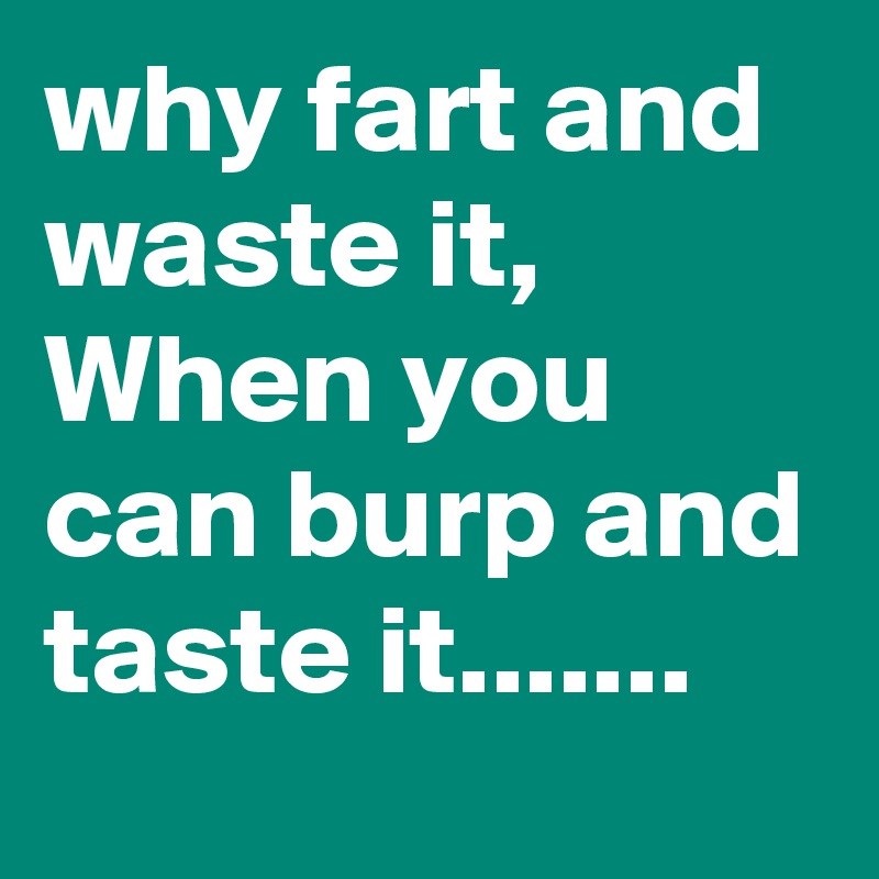 why fart and waste it,
When you can burp and taste it.......