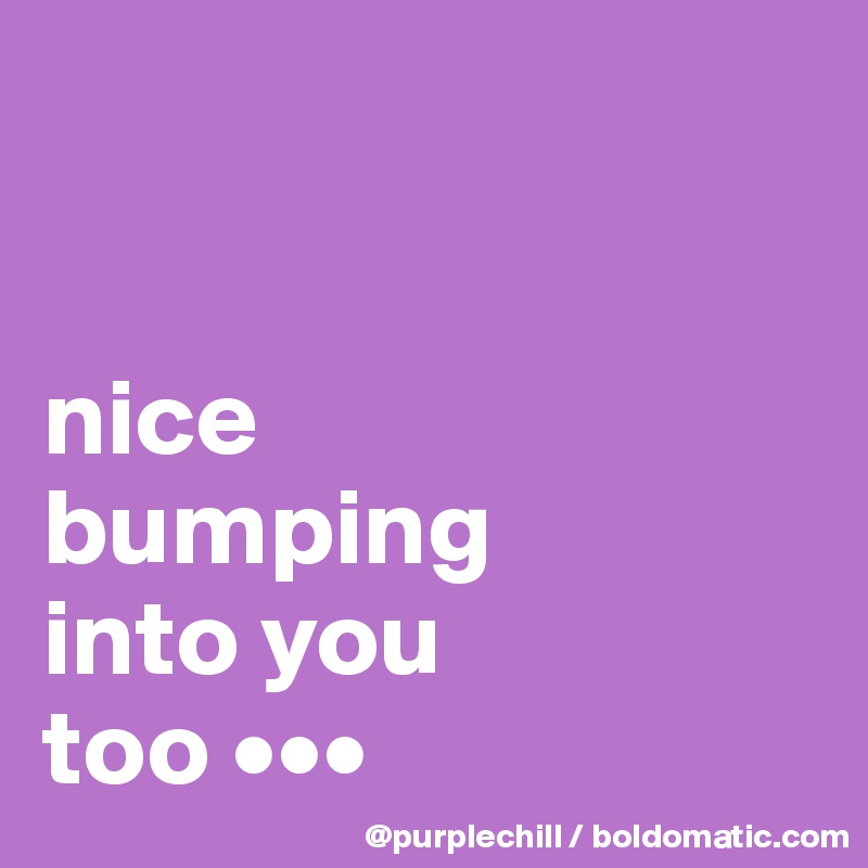 


nice 
bumping 
into you 
too •••