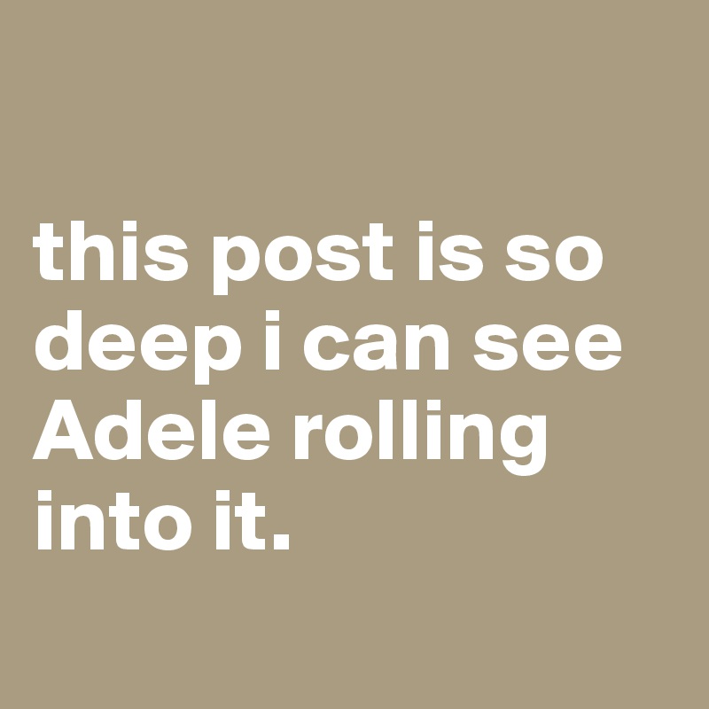

this post is so deep i can see Adele rolling into it.
