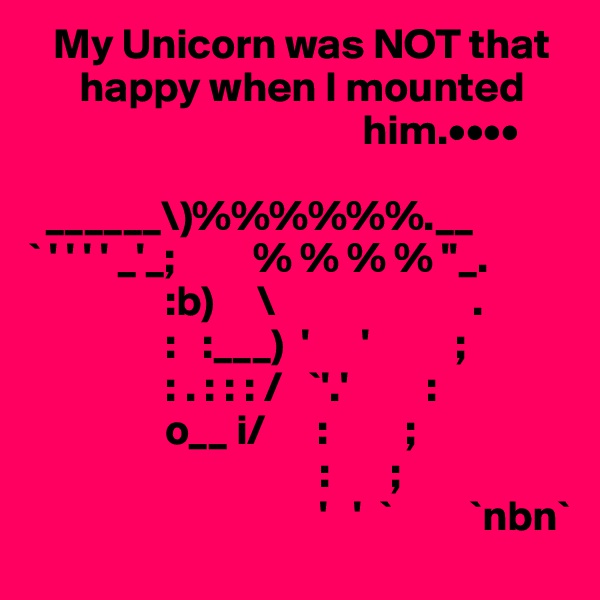    My Unicorn was NOT that
      happy when I mounted        
                                       him.••••

  ______\)%%%%%%.__
` ' ' ' ' _'_;         % % % % ''_.
                :b)     \                       .
                :   :___)  '      '          ; 
                : . : : : /   `'.'         :
                o__ i/      :         ;
                                  :       ;
                                  '   '  `         `nbn`