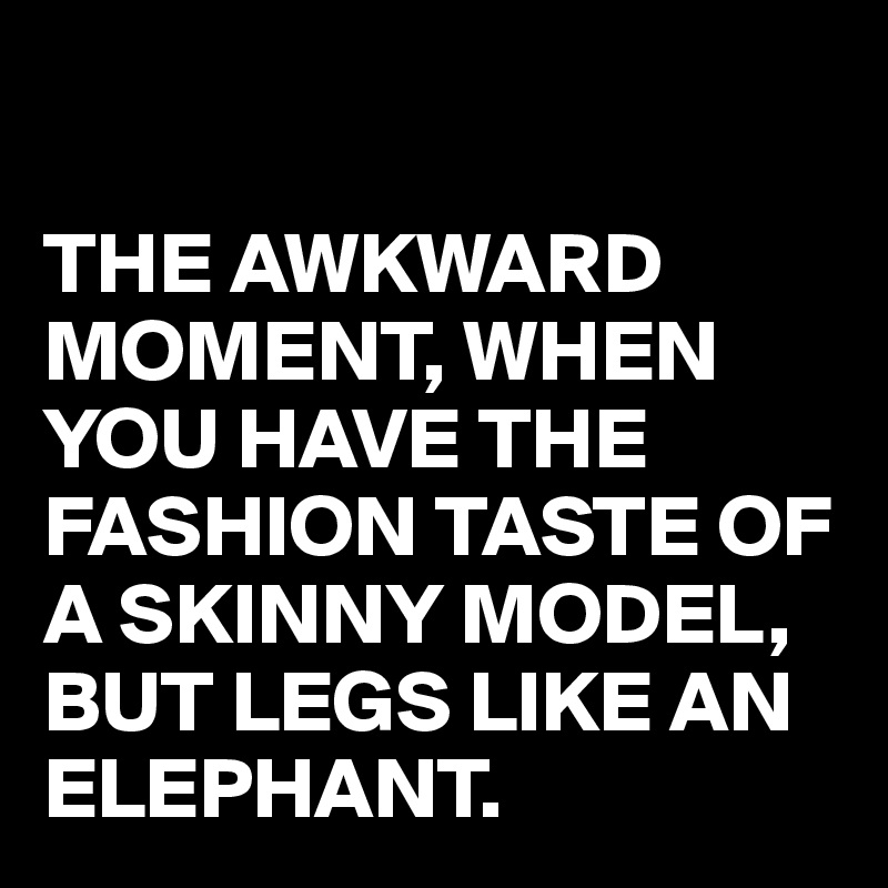 

THE AWKWARD MOMENT, WHEN YOU HAVE THE FASHION TASTE OF A SKINNY MODEL, BUT LEGS LIKE AN ELEPHANT.