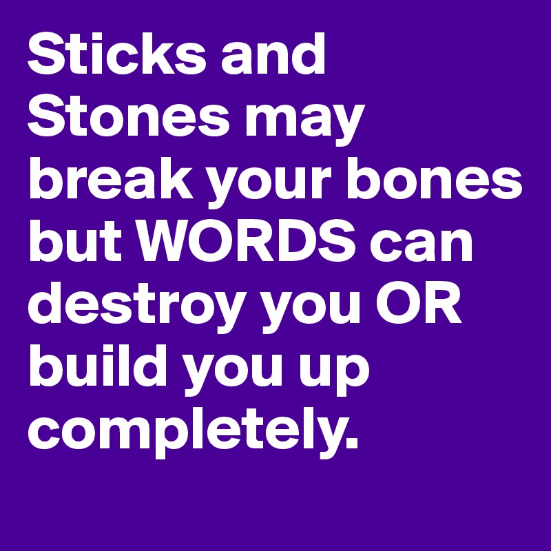 Sticks and Stones may break your bones but WORDS can destroy you OR build you up completely.