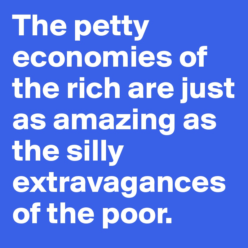 The petty economies of the rich are just as amazing as the silly extravagances of the poor.