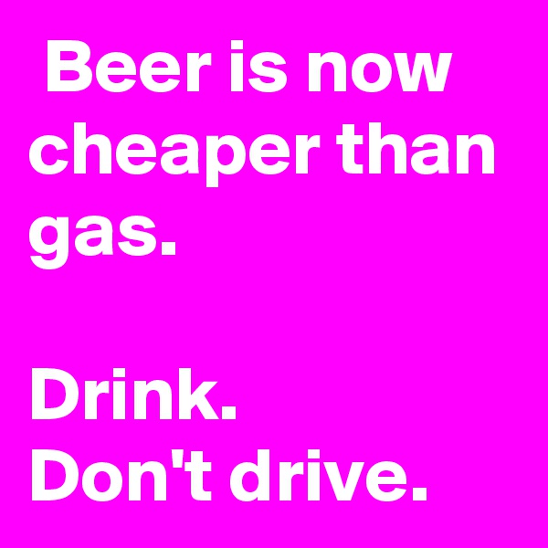  Beer is now cheaper than gas.

Drink.
Don't drive.