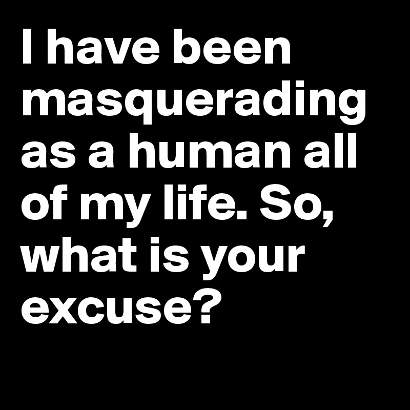 I have been masquerading as a human all of my life. So, what is your excuse? 

