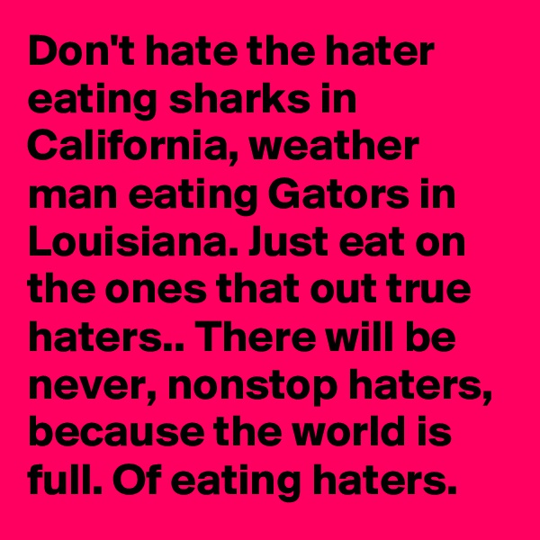 Don't hate the hater eating sharks in California, weather man eating Gators in Louisiana. Just eat on the ones that out true haters.. There will be never, nonstop haters, because the world is full. Of eating haters.