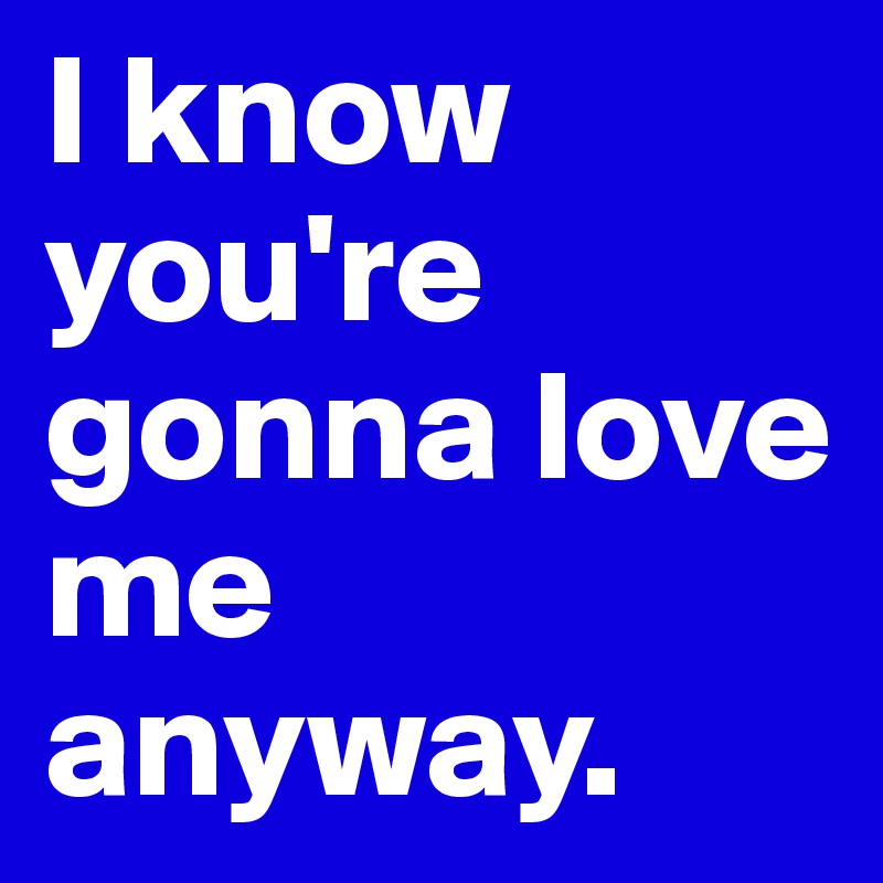 I know you're gonna love me anyway. 