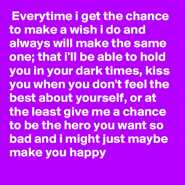  Everytime i get the chance to make a wish i do and always will make the same one; that i'll be able to hold you in your dark times, kiss you when you don't feel the best about yourself, or at the least give me a chance to be the hero you want so bad and i might just maybe make you happy