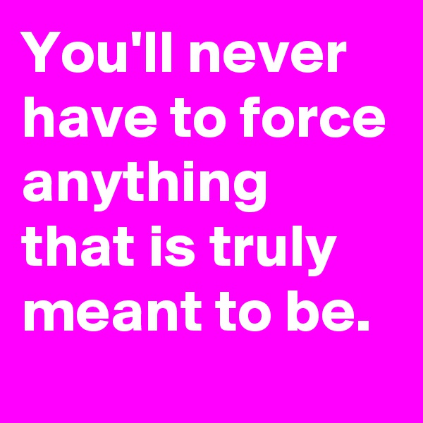 You'll never have to force anything that is truly meant to be.