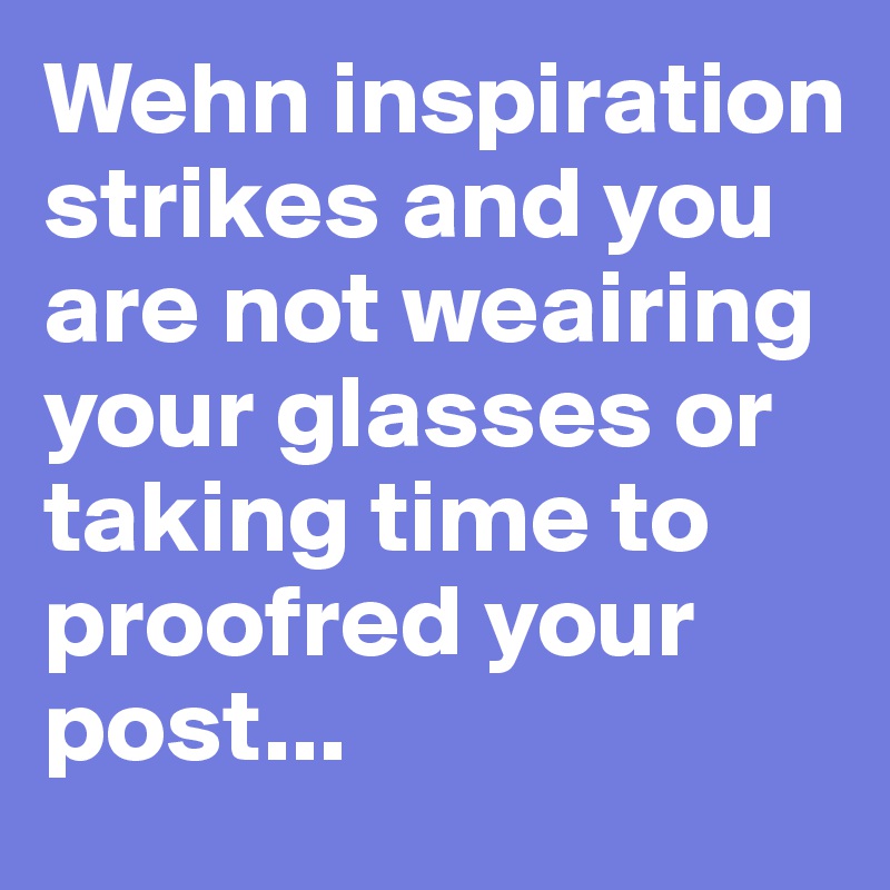 Wehn inspiration strikes and you are not weairing your glasses or taking time to proofred your post...