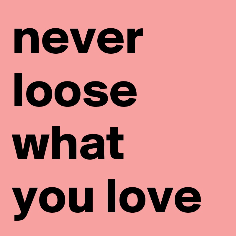 never 
loose what you love