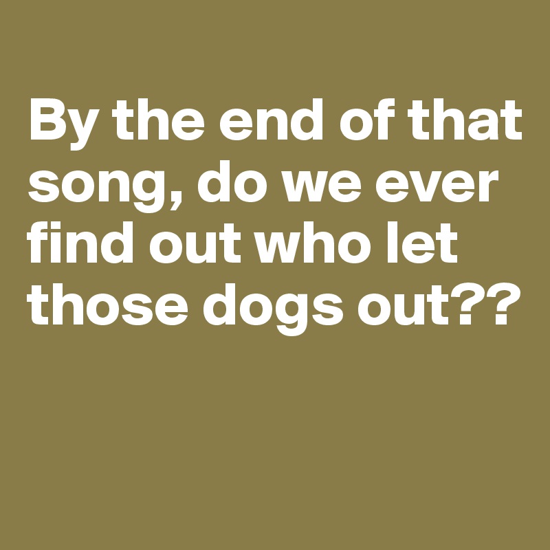 
By the end of that song, do we ever find out who let those dogs out?? 

