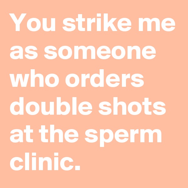 You strike me as someone who orders double shots at the sperm clinic.