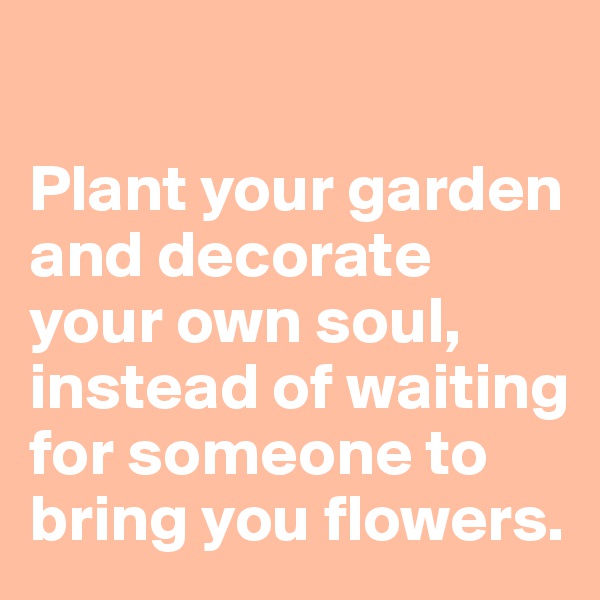 

Plant your garden and decorate your own soul, instead of waiting for someone to bring you flowers. 