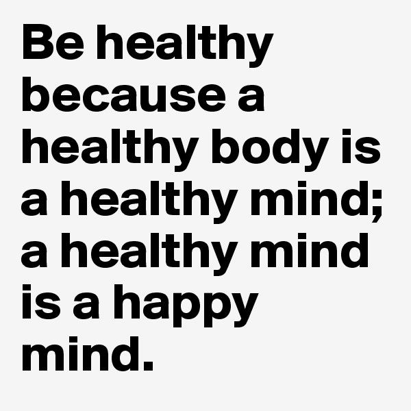 Be healthy because a healthy body is a healthy mind;
a healthy mind is a happy mind.