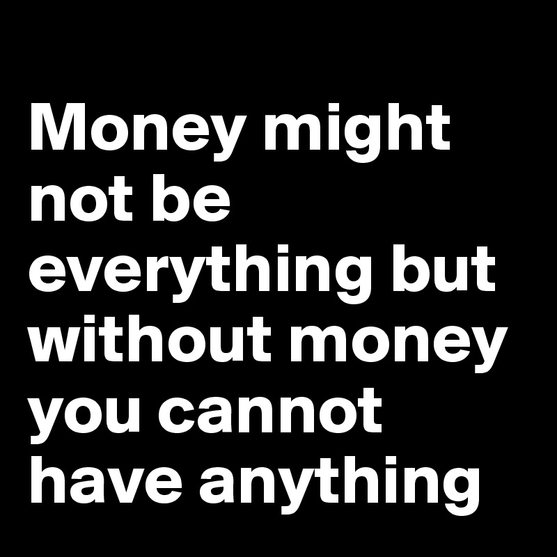 
Money might not be everything but without money you cannot have anything