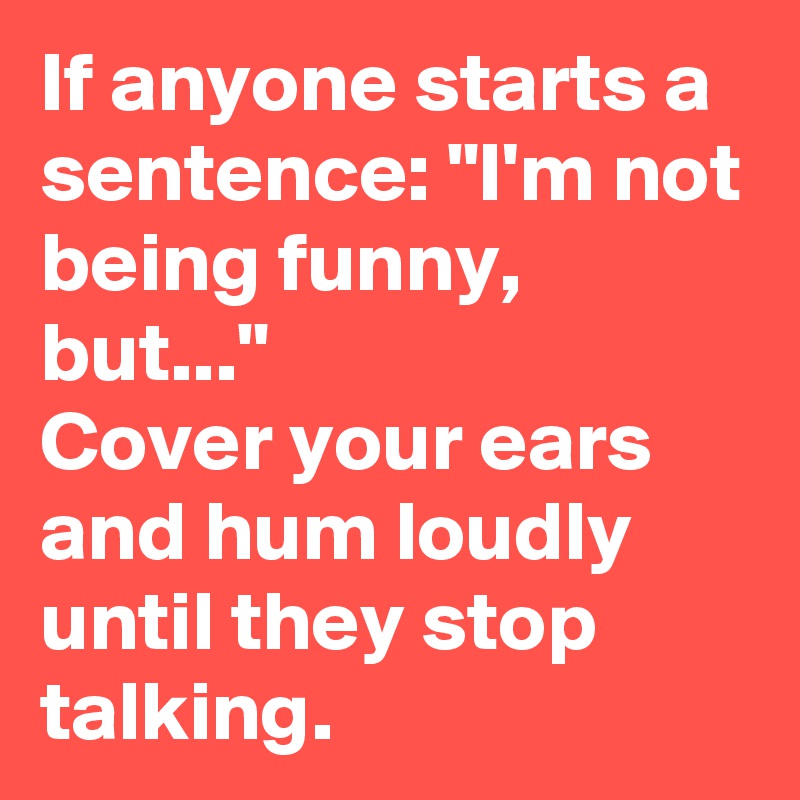 If anyone starts a sentence: "I'm not being funny, but..." 
Cover your ears and hum loudly until they stop talking.