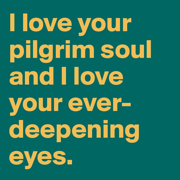I love your pilgrim soul and I love your ever-deepening eyes. 