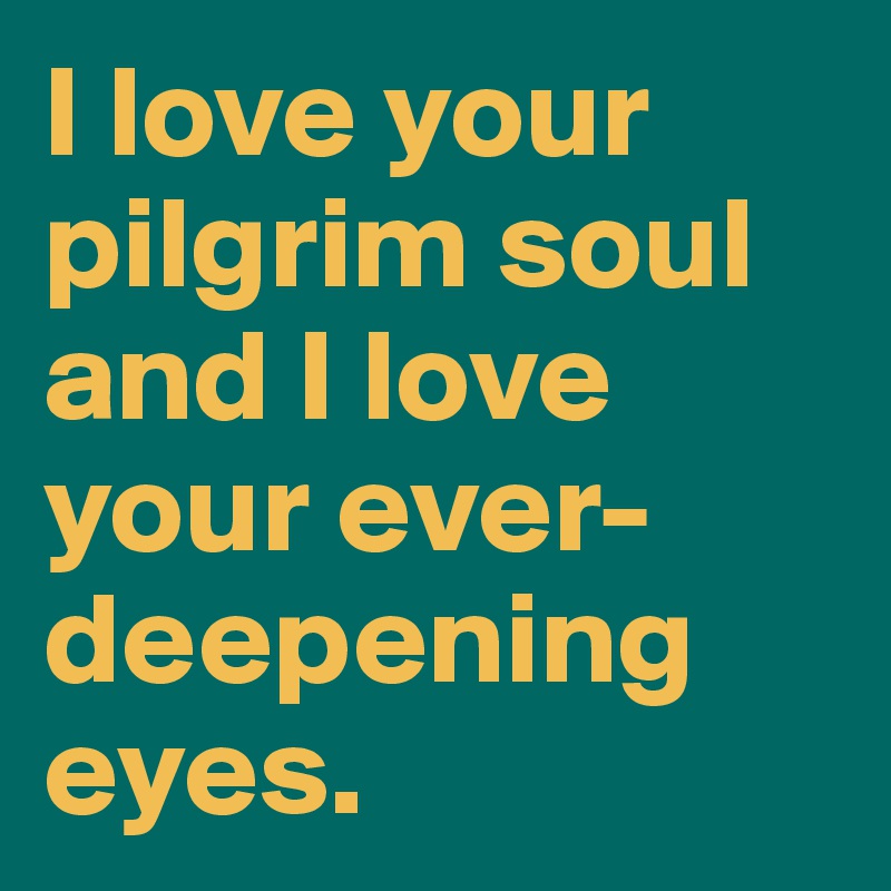 I love your pilgrim soul and I love your ever-deepening eyes. 