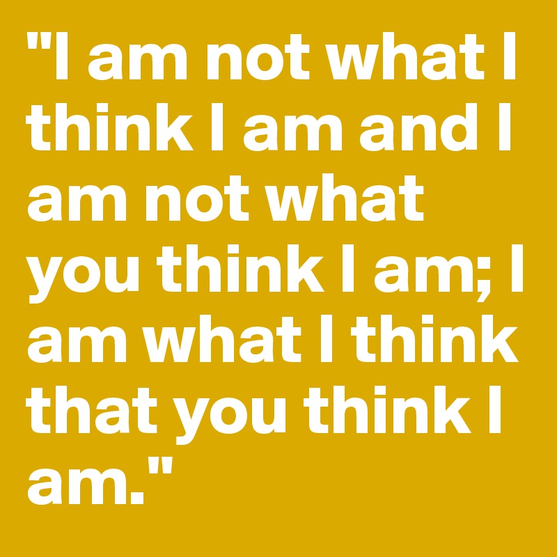 "I am not what I think I am and I am not what you think I am; I am what I think that you think I am."