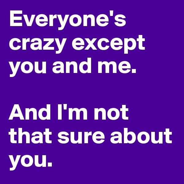 Everyone's crazy except you and me.

And I'm not that sure about you.