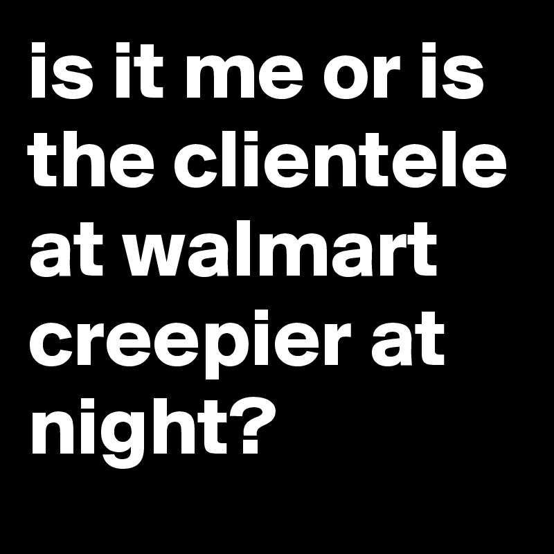 is it me or is the clientele at walmart creepier at night?