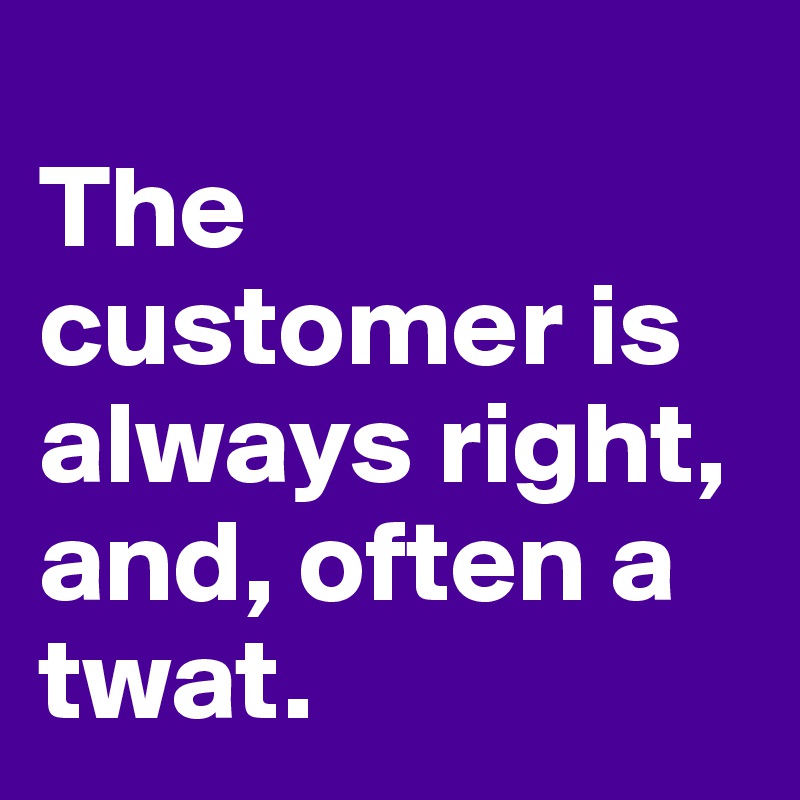 
The customer is always right, and, often a twat. 