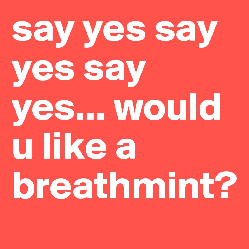 say yes say yes say yes... would u like a breathmint?