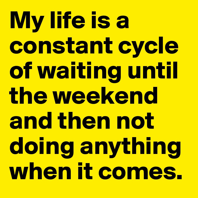 My life is a constant cycle of waiting until the weekend and then not doing anything when it comes. 